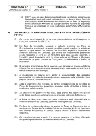 PROCESSO N.º
70/0005006/2014
DATA
20/04/2014
RUBRICA FOLHA
14.3 O CFP reger-se-á por disposições disciplinares e avaliativas específicas da
Guarda Civil Municipal e será instituído tendo por base a Matriz Curricular
Nacional para Ações Formativas dos Profissionais da Área de Segurança
Pública oriunda do Ministério da Justiça/Secretaria Nacional de Segurança
Pública e será realizado em local estabelecido pela Prefeitura Municipal de
Niterói.
15 DOS RECURSOS, DA ENTREVISTA DEVOLUTIVA E DA VISTA DO RELATÓRIO DA
5ª ETAPA
15.1 Os prazos para interposição de recursos são os definidos no Cronograma do
Concurso, constante no ANEXO III.
.
15.2 Em face da formulação, conteúdo e gabarito preliminar da Prova de
Conhecimentos, admitir-se-á para cada candidato um único pedido de revisão por
questão, o qual deverá ser enviado via formulário específico disponível no
endereço eletrônico do Concurso, que deverá ser integralmente preenchido,
sendo necessário o envio de um formulário para cada questão recorrida. O
formulário estará disponível a partir do primeiro dia até as 23 horas e 59 minutos
do último dia do prazo previsto no Cronograma, considerando-se o horário de
Brasília/DF.
15.3 O formulário preenchido de forma incorreta, com campos em branco ou faltando
informações será automaticamente desconsiderado, não sendo encaminhado à
Banca Acadêmica para avaliação.
15.4 A interposição de recurso deve conter a fundamentação das alegações
comprovadas por meio de citação de artigos, amparados pela legislação, itens,
páginas de livros, nome dos autores.
15.5 Após o julgamento dos recursos, os pontos correspondentes às questões da
Prova de Conhecimentos, porventura anuladas, serão atribuídos a todos os
candidatos, indistintamente.
15.6 As alterações de gabarito ou das notas, após exame dos pedidos de revisão,
serão dadas a conhecer, coletivamente, no endereço eletrônico do Concurso.
15.7 A Folha de Respostas preenchida pelos candidatos será disponibilizada no
endereço eletrônico do Concurso, conforme o cronograma do Concurso.
15.8 Em face da contagem do número de pontos da Prova de Conhecimentos, do
resultado das Provas de Capacidade Física e de Investigação Social, bem como
dos Exames Psicotécnico e Médico, caberá recurso à Banca Examinadora
respectiva.
15.9 Os procedimentos para o envio dos recursos previstos no subitem 15.8 serão
divulgados oportunamente no endereço eletrônico do Concurso.
 
