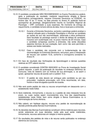 PROCESSO N.º
70/0005006/2014
DATA
20/04/2014
RUBRICA FOLHA
15.10 O candidato considerado NÃO RECOMENDADO no Exame Psicotécnico poderá,
após a publicação do resultado, mediante requerimento dirigido à Banca
Examinadora correspondente, requerer Entrevista Devolutiva na COSEAC, no
horário das 10 às 17 horas, na data prevista no Anexo III, podendo fazer-se
acompanhar de psicólogo, obrigatoriamente inscrito no Conselho Regional de
Psicologia – CRP, contratado a suas expensas. No momento da entrega do
requerimento, o candidato tomará ciência da data, hora e local para a entrevista.
15.10.1 Durante a Entrevista Devolutiva, somente o psicólogo poderá analisar o
material utilizado para a Avaliação Psicológica e informar ao candidato
as razões de sua não recomendação, observada a ética profissional.
Será facultado ao psicólogo exercer o direito de defesa do candidato,
inclusive com sustentação oral, no prazo máximo de 20 minutos. Caso
o candidato compareça sozinho à entrevista, não serão discutidos
aspectos técnicos de sua avaliação, bem como não será permitido o
acesso aos testes realizados.
15.10.2 Caso o candidato não concorde com a fundamentação da não
recomendação na Entrevista Devolutiva, terá prazo, para a interposição
de recurso (ver subitem 15.9), conforme o cronograma constante no
Anexo III.
15.11 Em face de resultado das Verificações de Aprendizagem e demais questões
relativas ao CFP caberá recurso.
15.12 O candidato considerado CONTRA INDICADO na Prova de Investigação Social
poderá requerer, a partir da publicação do resultado no endereço eletrônico do
Concurso, vista do relatório com os motivos de sua eliminação, e, se assim o
quiser, apresentar recurso de acordo com o subitem 15.9.
15.12.1 O pedido de vista deverá ser entregue pelo candidato ou por seu
procurador, mediante procuração, com firma reconhecida, em data,
horário e local divulgados quando da ocasião.
15.13 Não será aceito pedido de vista ou recurso encaminhado em desacordo com o
estabelecido neste Edital.
15.14 Será indeferido, liminarmente, o recurso ou o pedido de vista interposto fora do
prazo, ou cujas razões sejam inconsistentes e/ou fora das especificações
estabelecidas neste Edital, bem como dirigido à Banca Examinadora ou à
Administração de forma ofensiva.
15.15 Não caberá, em hipótese alguma, recurso e/ou pedido de reconsideração de
decisão proferida pelas Bancas Examinadoras.
15.16 As decisões das Bancas Examinadoras constituem última instância para recursos,
sendo soberanas em suas decisões, razão pela qual serão indeferidos,
liminarmente, recursos adicionais em relação à mesma questão.
15.17 Os resultados dos pedidos de vista e de recurso serão publicados no endereço
eletrônico do Concurso.
 