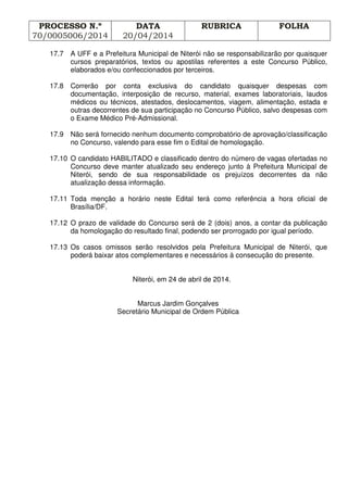 PROCESSO N.º
70/0005006/2014
DATA
20/04/2014
RUBRICA FOLHA
17.7 A UFF e a Prefeitura Municipal de Niterói não se responsabilizarão por quaisquer
cursos preparatórios, textos ou apostilas referentes a este Concurso Público,
elaborados e/ou confeccionados por terceiros.
17.8 Correrão por conta exclusiva do candidato quaisquer despesas com
documentação, interposição de recurso, material, exames laboratoriais, laudos
médicos ou técnicos, atestados, deslocamentos, viagem, alimentação, estada e
outras decorrentes de sua participação no Concurso Público, salvo despesas com
o Exame Médico Pré-Admissional.
17.9 Não será fornecido nenhum documento comprobatório de aprovação/classificação
no Concurso, valendo para esse fim o Edital de homologação.
17.10 O candidato HABILITADO e classificado dentro do número de vagas ofertadas no
Concurso deve manter atualizado seu endereço junto à Prefeitura Municipal de
Niterói, sendo de sua responsabilidade os prejuízos decorrentes da não
atualização dessa informação.
17.11 Toda menção a horário neste Edital terá como referência a hora oficial de
Brasília/DF.
17.12 O prazo de validade do Concurso será de 2 (dois) anos, a contar da publicação
da homologação do resultado final, podendo ser prorrogado por igual período.
17.13 Os casos omissos serão resolvidos pela Prefeitura Municipal de Niterói, que
poderá baixar atos complementares e necessários à consecução do presente.
Niterói, em 24 de abril de 2014.
Marcus Jardim Gonçalves
Secretário Municipal de Ordem Pública
 