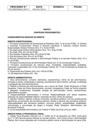 PROCESSO N.º
70/0005006/2014
DATA
20/04/2014
RUBRICA FOLHA
ANEXO I
CONTEÚDO PROGRAMÁTICO
CONHECIMENTOS BÁSICOS DE DIREITO
DIREITO CONSTITUCIONAL:
1. Princípios fundamentais da Constituição da República (Arts. 1o ao 4o da CF/88). 15. Direitos
e Garantias Fundamentais: Direitos e Deveres Individuais e Coletivos; Direitos Sociais;
Nacionalidade; Direitos Políticos (Arts. 5°a 16 da CF/88).
2. Da organização Político-Administrativa (Arts. 18 e 19 da CF/88).
3. Da União (Arts. 20 a 24 da CF/88).
4. Dos Estados Federados (Arts. 25 a 28 da CF/88).
5. Dos Municípios (Arts. 29 a 31 da CF/88).
6. Normas Constitucionais relativas à Administração Pública e ao Servidor Público (Arts. 37 a
41 da CF/88).
7. Princípios Constitucionais da Administração Pública (art. 37 da Constituição Federal).
8. Princípios constitucionais de natureza ética: moralidade, impessoalidade, probidade,
motivação e publicidade (Art. 37 da Constituição Federal; Art. 77 da Constituição do Estado do
Rio de Janeiro).
9. Organização dos Poderes (Arts. 44 a 135 da CF/88).
10. Da Segurança Pública (Art. 144).
DIREITO ADMINISTRATIVO:
1. Atos administrativos: conceito; elementos; características; mérito do ato administrativo;
formação e efeitos; classificação e espécies; procedimento administrativo; extinção, invalidação
e revogação dos atos administrativos.
2. Poderes e Deveres dos Administradores; uso e abuso de Poder. Poder Hierárquico e Poder
Disciplinar. Poder de Polícia Administrativa: conceito; competência; Poder de Polícia originário
e delegado; fundamentos; finalidade; atuação da administração; limites; características;
legitimidade e sanções.
3. Responsabilidade administrativa e criminal. Responsabilidade civil: direito brasileiro;
aplicação da responsabilidade objetiva; reparação do dano; direito de regresso.
4. Agentes Públicos: regimes jurídicos funcionais; servidores públicos; normas constitucionais
específicas concernentes aos servidores públicos; direitos e deveres dos servidores públicos;
responsabilidades dos servidores públicos; concurso público; acessibilidade, estabilidade,
remuneração e acumulação de cargos e funções; Poder Disciplinar Administrativo dos
Servidores Públicos.
5. Lei de Improbidade Administrativa (Lei Federal nº 8429, de 02 de junho de 1992).
DIREITO PENAL E PROCESSUAL PENAL:
1. Código Penal Brasileiro (Decreto Lei n.º 2.848, de 07 de dezembro de 1940): Parte geral
(art.1º a 120) Normas penais relativas ao servidor público - Dos crimes contra a Administração
Pública: Dos crimes praticados por funcionário público contra a Administração em geral (Arts.
 