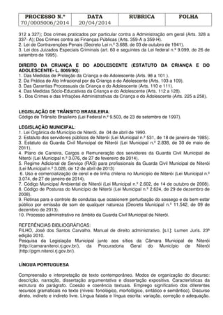 PROCESSO N.º
70/0005006/2014
DATA
20/04/2014
RUBRICA FOLHA
312 a 327); Dos crimes praticados por particular contra a Administração em geral (Arts. 328 a
337- A); Dos Crimes contra as Finanças Públicas (Arts. 359-A a 359-H).
2. Lei de Contravenções Penais (Decreto Lei n.º 3.688, de 03 de outubro de 1941).
3. Lei dos Juizados Especiais Criminais (art. 60 e seguintes da Lei federal n.º 9.099, de 26 de
setembro de 1995).
DIREITO DA CRIANÇA E DO ADOLESCENTE (ESTATUTO DA CRIANÇA E DO
ADOLESCENTE- L. 8069/90):
1. Das Medidas de Proteção da Criança e do Adolescente (Arts. 98 a 101 ).
2. Da Prática de Ato Infracional por da Criança e do Adolescente (Arts. 103 a 109).
3. Das Garantias Processuais da Criança e do Adolescente (Arts. 110 e 111).
4. Das Medidas Sócio-Educativas da Criança e do Adolescente (Arts. 112 a 128).
5 . Dos Crimes e das Infrações Administrativas da Criança e do Adolescente (Arts. 225 a 258).
LEGISLAÇÃO DE TRÂNSITO BRASILEIRA:
Código de Trânsito Brasileiro (Lei Federal n.º 9.503, de 23 de setembro de 1997).
LEGISLAÇÃO MUNICIPAL:
1. Lei Orgânica do Município de Niterói, de 04 de abril de 1990.
2. Estatuto dos servidores públicos de Niterói (Lei Municipal n.º 531, de 18 de janeiro de 1985).
3. Estatuto da Guarda Civil Municipal de Niterói (Lei Municipal n.º 2.838, de 30 de maio de
2011).
4. Plano de Carreira, Cargos e Remuneração dos servidores da Guarda Civil Municipal de
Niterói (Lei Municipal n.º 3.076, de 27 de fevereiro de 2014).
5. Regime Adicional de Serviço (RAS) para profissionais da Guarda Civil Municipal de Niterói
(Lei Municipal n.º 3.028, de 12 de abril de 2013)
6. Uso e comercialização de cerol e de linha chilena no Município de Niterói (Lei Municipal n.º
3.074, de 27 de janeiro de 2014).
7. Código Municipal Ambiental de Niterói (Lei Municipal n.º 2.602, de 14 de outubro de 2008).
8. Código de Posturas do Município de Niterói (Lei Municipal n.º 2.624, de 29 de dezembro de
2008).
9. Rotinas para o controle de condutas que ocasionem perturbação do sossego e do bem estar
público por emissão de som de qualquer natureza (Decreto Municipal n.º 11.542, de 09 de
dezembro de 2013).
10. Processo administrativo no âmbito da Guarda Civil Municipal de Niterói.
REFERÊNCIAS BIBLIOGRÁFICAS:
FILHO, José dos Santos Carvalho. Manual de direito administrativo. [s.l.]: Lumen Juris. 23ª
edição 2010.
Pesquisa da Legislação Municipal junto aos sítios da Câmara Municipal de Niterói
(http://camaraniteroi.rj.gov.br/), da Procuradoria Geral do Município de Niterói
(http://pgm.niteroi.rj.gov.br/).
LÍNGUA PORTUGUESA
Compreensão e interpretação de texto contemporâneo. Modos de organização do discurso:
descrição, narração, dissertação argumentativa e dissertação expositiva. Características da
estrutura do parágrafo. Coesão e coerência textuais. Emprego significativo dos diferentes
recursos gramaticais no texto (níveis: fonológico, morfológico, sintático e semântico). Discurso
direto, indireto e indireto livre. Língua falada e língua escrita: variação, correção e adequação.
 