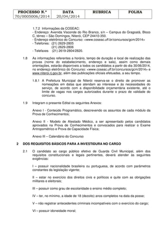 PROCESSO N.º
70/0005006/2014
DATA
20/04/2014
RUBRICA FOLHA
1.7.2 Informações da COSEAC:
- Endereço: Avenida Visconde do Rio Branco, s/n – Campus do Gragoatá, Bloco
C, térreo – São Domingos, Niterói, CEP 24410-350.
- Endereço eletrônico do Concurso: <www.coseac.uff.br/concursos/gcm/2014>
- Telefones: (21) 2629-2805
(21) 2629-2806
- Telefaxes (21) 2619-2804/2820.
1.8 As informações referentes a horário, tempo de duração e local de realização das
provas (nome do estabelecimento, endereço e sala), assim como demais
orientações, estarão disponíveis a todos os candidatos a partir do dia 30/06/2014,
no endereço eletrônico do Concurso: <www.coseac.uff.br/concursos/gcm/2014> e
www.niteroi.rj.gov.br, além das publicações oficiais efetuadas, a seu tempo.
1.8.1 A Prefeitura Municipal de Niterói reserva-se o direito de promover as
nomeações em datas que atendam ao interesse e às necessidades do
serviço, de acordo com a disponibilidade orçamentária existente, até o
limite de vagas nos cargos autorizados durante o prazo de validade do
concurso.
1.9 Integram o presente Edital os seguintes Anexos:
Anexo I - Conteúdo Programático, descrevendo os assuntos de cada módulo da
Prova de Conhecimentos;
Anexo II - Modelo de Atestado Médico, a ser apresentado pelos candidatos
aprovados na Prova de Conhecimentos e convocados para realizar o Exame
Antropométrico e Prova de Capacidade Física;
Anexo III – Calendário do Concurso
2 DOS REQUISITOS BÁSICOS PARA A INVESTIDURA NO CARGO
2.1 O candidato ao cargo público efetivo de Guarda Civil Municipal, além dos
requisitos constitucionais e legais pertinentes, deverá atender às seguintes
exigências:
I – possuir nacionalidade brasileira ou portuguesa, de acordo com parâmetros
constantes da legislação vigente;
II – estar no exercício dos direitos civis e políticos e quite com as obrigações
militares e eleitorais;
III – possuir como grau de escolaridade o ensino médio completo;
IV – ter, no mínimo, a idade de 18 (dezoito) anos completos na data da posse;
V – não registrar antecedentes criminais incompatíveis com o exercício do cargo;
VI – possuir idoneidade moral;
 