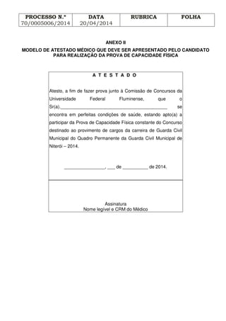 PROCESSO N.º
70/0005006/2014
DATA
20/04/2014
RUBRICA FOLHA
ANEXO II
MODELO DE ATESTADO MÉDICO QUE DEVE SER APRESENTADO PELO CANDIDATO
PARA REALIZAÇÃO DA PROVA DE CAPACIDADE FÍSICA
A T E S T A D O
Atesto, a fim de fazer prova junto à Comissão de Concursos da
Universidade Federal Fluminense, que o
Sr(a).__________________________________________ se
encontra em perfeitas condições de saúde, estando apto(a) a
participar da Prova de Capacidade Física constante do Concurso
destinado ao provimento de cargos da carreira de Guarda Civil
Municipal do Quadro Permanente da Guarda Civil Municipal de
Niterói – 2014.
________________, ___ de __________ de 2014.
Assinatura
Nome legível e CRM do Médico
 