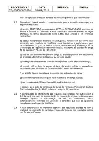 PROCESSO N.º
70/0005006/2014
DATA
20/04/2014
RUBRICA FOLHA
VII – ser aprovado em todas as fases do concurso público a que se candidatar.
2.2 O candidato deverá atender, cumulativamente, para a investidura no cargo, aos
seguintes requisitos:
a) ter sido APROVADO ou considerado APTO ou RECOMENDADO, em todas as
Provas e Exames do Concurso, e estar classificado dentro do número de vagas
ofertadas, na forma estabelecida neste Edital, seus Anexos e em eventuais
retificações;
b) possuir nacionalidade brasileira ou portuguesa, hipótese em que deve estar
amparado pelo estatuto de igualdade entre brasileiros e portugueses, com
reconhecimento do gozo de direitos políticos, nos termos do § 1º do artigo 12 da
Constituição da República Federativa do Brasil, e na forma do disposto no artigo
13 do Decreto nº 70.436, de 18/04/1972;
c) não ter sido demitido de qualquer cargo ou emprego público, em decorrência
de processo administrativo disciplinar ou por justa causa;
d) não registrar antecedentes criminais incompatíveis com o exercício do cargo;
e) possuir, até a data da posse, diploma de ensino médio ou equivalente,
reconhecido pelo Ministério da Educação - MEC, assim definido em lei;
f) ter aptidão física e mental para o exercício das atribuições do cargo;
g) não estar incompatibilizado para nova investidura em cargo público;
h) ser considerado APTO em Exame Médico Pré-Admissional;
i) possuir, até a data da conclusão do Curso de Formação Profissional, Carteira
Nacional de Habilitação (CNH), válida na categoria “B”, no mínimo.
2.3 A comprovação de atendimento aos requisitos especificados nos subitens 2.1 e
2.2 dar-se-á por meio de apresentação do documento original, juntamente com
fotocópia (quando a comprovação se der por documento), sendo
automaticamente eliminado do Concurso o candidato que não os apresente
quando convocado para tal finalidade.
2.4 A não comprovação, no momento oportuno, dos requisitos exigidos no item 2
implicará na eliminação do candidato, independentemente dos resultados obtidos
nas Provas ou Exames.
 
