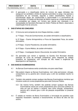 PROCESSO N.º
70/0005006/2014
DATA
20/04/2014
RUBRICA FOLHA
2.5 A aprovação e a classificação dentro do número de vagas ofertadas não
asseguram ao candidato o direito de ingresso automático no cargo, mas apenas a
expectativa de ser nomeado, segundo a ordem classificatória, ficando a
concretização desse ato condicionada à oportunidade e à conveniência da
Administração. O Prefeito do Município de Niterói reserva-se o direito de proceder
as nomeações por etapas, em número que atenda aos interesses e as
necessidades da Secretaria Municipal de Ordem Pública de Niterói, observada a
classificação final do concurso.
3 DAS ETAPAS DO CONCURSO
3.1 O Concurso será composto de cinco Etapas distintas, a saber:
a) 1ª Etapa – Prova de Conhecimentos, de caráter eliminatório e classificatório;
b) 2ª Etapa – Exame Antropométrico e Prova de Capacidade Física, de caráter
eliminatório;
c) 3ª Etapa – Exame Psicotécnico, de caráter eliminatório;
d) 4ª Etapa – Exame Médico, de caráter eliminatório.
e) 5ª Etapa – Investigação Social e Documental, de caráter Eliminatório.
3.2 Os aprovados que vierem a ingressar na Guarda Civil Municipal deverão
participar de curso de formação profissional, parte integrante do estágio
probatório do ingressante, com duração de três meses e exigências de
desempenho e de frequência.
4 DAS BANCAS EXAMINADORAS
4.1 As Bancas Examinadoras serão constituídas uma para cada Etapa
4.2 Não poderá integrar as Bancas Examinadoras, nem nelas permanecer, cônjuge,
companheiro (a) ou parente até o terceiro grau e afim de candidato inscrito no
certame.
4.3 Também não poderão compor qualquer das Bancas Examinadoras membros que
ministrem aulas em cursos preparatórios para este Concurso Público.
4.3.1 Da mesma forma, também não poderão compor qualquer das Bancas
Examinadoras sócios de cursos preparatórios para concursos públicos na
área em que se realizar o certame, bem como cônjuge, companheiro,
parente até o terceiro grau e afim de pessoas enquadradas no presente
subitem.
4.4 É vedada ao membro da Banca Examinadora a formulação de questões cujas
respostas necessitem, expressa e exclusivamente, da leitura de obra de sua
autoria.
 