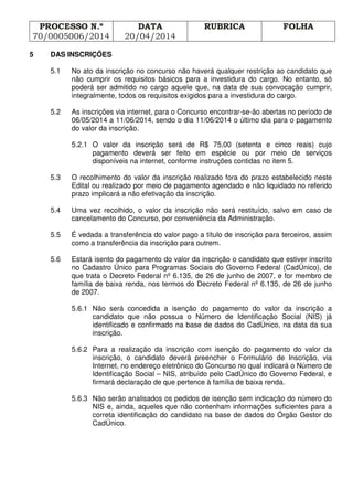 PROCESSO N.º
70/0005006/2014
DATA
20/04/2014
RUBRICA FOLHA
5 DAS INSCRIÇÕES
5.1 No ato da inscrição no concurso não haverá qualquer restrição ao candidato que
não cumprir os requisitos básicos para a investidura do cargo. No entanto, só
poderá ser admitido no cargo aquele que, na data de sua convocação cumprir,
integralmente, todos os requisitos exigidos para a investidura do cargo.
5.2 As inscrições via internet, para o Concurso encontrar-se-ão abertas no período de
06/05/2014 a 11/06/2014, sendo o dia 11/06/2014 o último dia para o pagamento
do valor da inscrição.
5.2.1 O valor da inscrição será de R$ 75,00 (setenta e cinco reais) cujo
pagamento deverá ser feito em espécie ou por meio de serviços
disponíveis na internet, conforme instruções contidas no item 5.
5.3 O recolhimento do valor da inscrição realizado fora do prazo estabelecido neste
Edital ou realizado por meio de pagamento agendado e não liquidado no referido
prazo implicará a não efetivação da inscrição.
5.4 Uma vez recolhido, o valor da inscrição não será restituído, salvo em caso de
cancelamento do Concurso, por conveniência da Administração.
5.5 É vedada a transferência do valor pago a título de inscrição para terceiros, assim
como a transferência da inscrição para outrem.
5.6 Estará isento do pagamento do valor da inscrição o candidato que estiver inscrito
no Cadastro Único para Programas Sociais do Governo Federal (CadÚnico), de
que trata o Decreto Federal nº 6.135, de 26 de junho de 2007, e for membro de
família de baixa renda, nos termos do Decreto Federal nº 6.135, de 26 de junho
de 2007.
5.6.1 Não será concedida a isenção do pagamento do valor da inscrição a
candidato que não possua o Número de Identificação Social (NIS) já
identificado e confirmado na base de dados do CadÚnico, na data da sua
inscrição.
5.6.2 Para a realização da inscrição com isenção do pagamento do valor da
inscrição, o candidato deverá preencher o Formulário de Inscrição, via
Internet, no endereço eletrônico do Concurso no qual indicará o Número de
Identificação Social – NIS, atribuído pelo CadÚnico do Governo Federal, e
firmará declaração de que pertence à família de baixa renda.
5.6.3 Não serão analisados os pedidos de isenção sem indicação do número do
NIS e, ainda, aqueles que não contenham informações suficientes para a
correta identificação do candidato na base de dados do Órgão Gestor do
CadÚnico.
 
