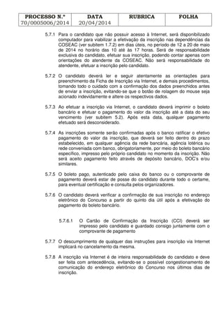 PROCESSO N.º
70/0005006/2014
DATA
20/04/2014
RUBRICA FOLHA
5.7.1 Para o candidato que não possuir acesso à Internet, será disponibilizado
computador para viabilizar a efetivação da inscrição nas dependências da
COSEAC (ver subitem 1.7.2) em dias úteis, no período de 12 a 20 de maio
de 2014 no horário das 10 até às 17 horas. Será de responsabilidade
exclusiva do candidato, efetuar sua inscrição, podendo contar apenas com
orientações do atendente da COSEAC. Não será responsabilidade do
atendente, efetuar a inscrição pelo candidato.
5.7.2 O candidato deverá ler e seguir atentamente as orientações para
preenchimento da Ficha de Inscrição via Internet, e demais procedimentos,
tomando todo o cuidado com a confirmação dos dados preenchidos antes
de enviar a inscrição, evitando-se que o botão de rolagem do mouse seja
acionado indevidamente e altere os respectivos dados.
5.7.3 Ao efetuar a inscrição via Internet, o candidato deverá imprimir o boleto
bancário e efetuar o pagamento do valor da inscrição até a data do seu
vencimento (ver subitem 5.2). Após esta data, qualquer pagamento
efetuado será desconsiderado.
5.7.4 As inscrições somente serão confirmadas após o banco ratificar o efetivo
pagamento do valor da inscrição, que deverá ser feito dentro do prazo
estabelecido, em qualquer agência da rede bancária, agência lotérica ou
rede conveniada com banco, obrigatoriamente, por meio do boleto bancário
específico, impresso pelo próprio candidato no momento da inscrição. Não
será aceito pagamento feito através de depósito bancário, DOC’s e/ou
similares.
5.7.5 O boleto pago, autenticado pelo caixa do banco ou o comprovante de
pagamento deverá estar de posse do candidato durante todo o certame,
para eventual certificação e consulta pelos organizadores.
5.7.6 O candidato deverá verificar a confirmação de sua inscrição no endereço
eletrônico do Concurso a partir do quinto dia útil após a efetivação do
pagamento do boleto bancário.
5.7.6.1 O Cartão de Confirmação da Inscrição (CCI) deverá ser
impresso pelo candidato e guardado consigo juntamente com o
comprovante de pagamento
5.7.7 O descumprimento de qualquer das instruções para inscrição via Internet
implicará no cancelamento da mesma.
5.7.8 A inscrição via Internet é de inteira responsabilidade do candidato e deve
ser feita com antecedência, evitando-se o possível congestionamento de
comunicação do endereço eletrônico do Concurso nos últimos dias de
inscrição.
 