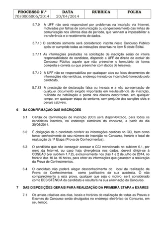 PROCESSO N.º
70/0005006/2014
DATA
20/04/2014
RUBRICA FOLHA
5.7.9 A UFF não será responsável por problemas na inscrição via Internet,
motivados por falhas de comunicação ou congestionamento das linhas de
comunicação nos últimos dias do período, que venham a impossibilitar a
transferência e o recebimento de dados.
5.7.10 O candidato somente será considerado inscrito neste Concurso Público
após ter cumprido todas as instruções descritas no item 5 deste Edital.
5.7.11 As informações prestadas na solicitação de inscrição serão de inteira
responsabilidade do candidato, dispondo a UFF do direito de excluir do
Concurso Público aquele que não preencher o formulário de forma
completa e correta ou que preencher com dados de terceiros.
5.7.12 A UFF não se responsabiliza por quaisquer atos ou fatos decorrentes de
informações não verídicas, endereço inexato ou incompleto fornecido pelo
candidato.
5.7.13 A prestação de declaração falsa ou inexata e a não apresentação de
qualquer documento exigido importarão em insubsistência de inscrição,
nulidade de habilitação e perda dos direitos decorrentes, em qualquer
tempo, em qualquer etapa do certame, sem prejuízo das sanções civis e
penais cabíveis.
6 DA CONFIRMAÇÃO DAS INSCRIÇÕES
6.1 Cartão de Confirmação de Inscrição (CCI) será disponibilizado, para todos os
candidatos inscritos, no endereço eletrônico do concurso, a partir do dia
30/06/2014.
6.2 É obrigação de o candidato conferir as informações contidas no CCI, bem como
tomar conhecimento do seu número de inscrição no Concurso, horário e local de
realização da 1ª Etapa (Prova de Conhecimentos).
6.3 O candidato que não conseguir acessar o CCI mencionado no subitem 6.1, por
meio da Internet, ou caso haja divergência nos dados, deverá dirigir-se à
COSEAC (ver subitem 1.7.2), exclusivamente nos dias 1 e 2 de julho de 2014, no
horário das 10 às 16 horas, para obter as informações que garantam a realização
da Prova de Conhecimentos.
6.4 O candidato não poderá alegar desconhecimento do local de realização da
Prova de Conhecimentos como justificativa de sua ausência. O não
comparecimento a esta prova, qualquer que seja o motivo, será considerado
como DESISTÊNCIA do candidato e resultará na sua eliminação do Concurso.
7 DAS DISPOSIÇÕES GERAIS PARA REALIZAÇÃO DA PRIMEIRA ETAPA e EXAMES
7.1 Os avisos relativos aos dias, locais e horários de realização de todas as Provas e
Exames do Concurso serão divulgados no endereço eletrônico do Concurso, em
seu tempo.
 