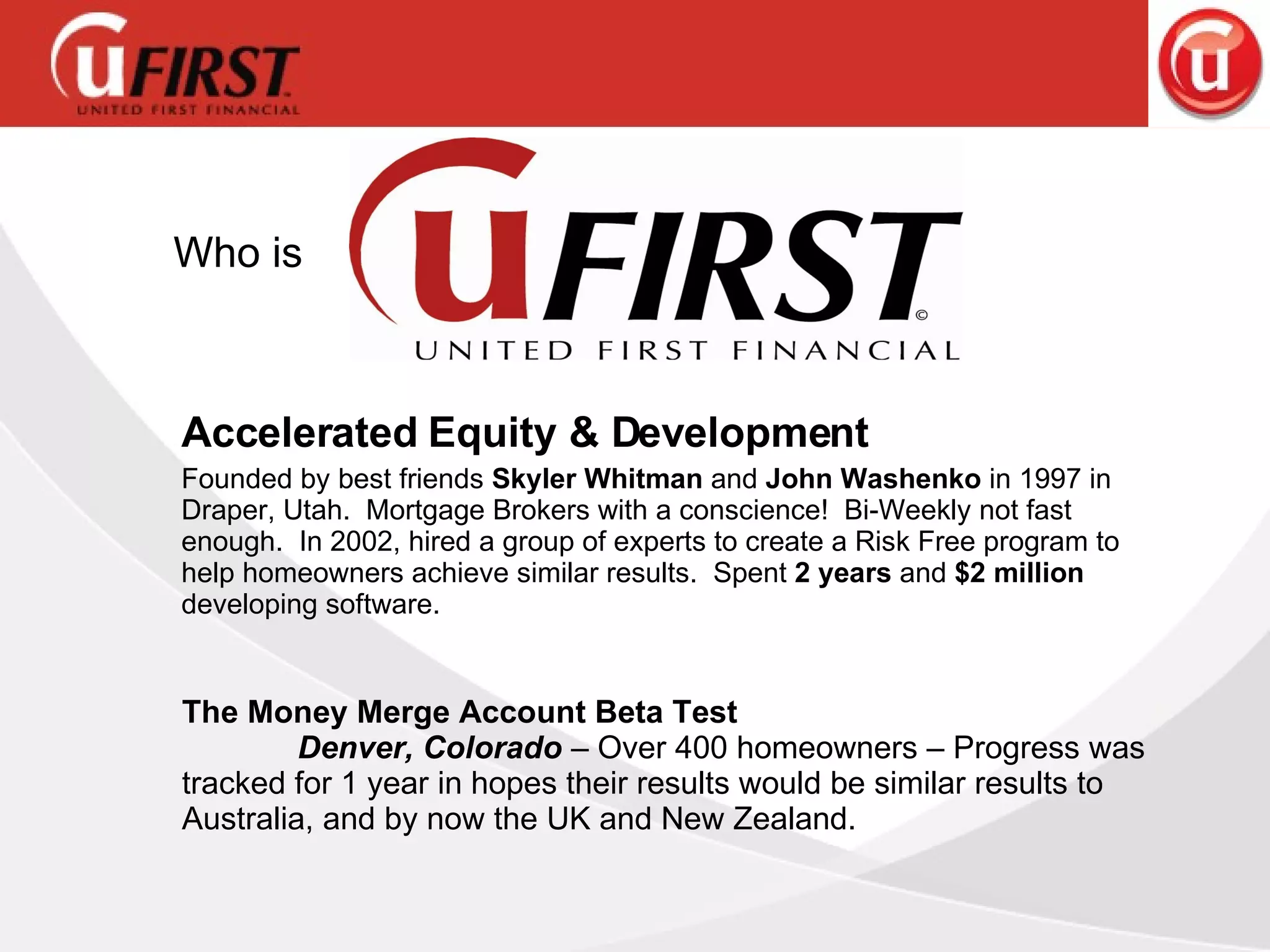 Accelerated Equity & Development Founded by best friends  Skyler Whitman  and  John Washenko  in 1997 in Draper, Utah.  Mortgage Brokers with a conscience!  Bi-Weekly not fast enough.  In 2002, hired a group of experts to create a Risk Free program to help homeowners achieve similar results.  Spent  2 years  and  $2 million  developing software. The Money Merge Account Beta Test  Denver, Colorado  – Over 400 homeowners – Progress was tracked for 1 year in hopes their results would be similar results to Australia, and by now the UK and New Zealand. Who is 