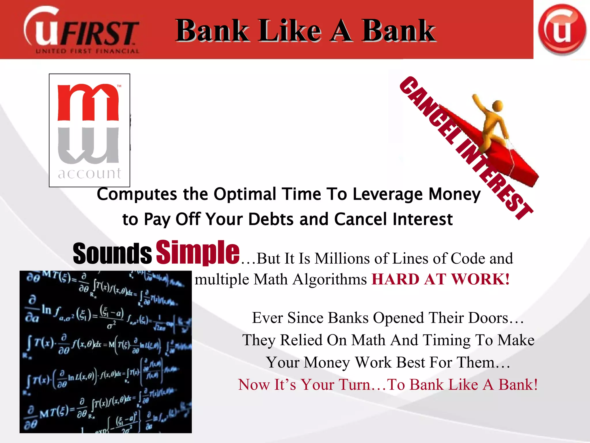 Bank Like A Bank Sounds   Simple …But It Is Millions of Lines of Code and  multiple Math Algorithms  HARD AT WORK!   Ever Since Banks Opened Their Doors… They Relied On Math And Timing To Make Your Money Work Best For Them… Now It’s Your Turn…To Bank Like A Bank! CANCEL INTEREST Computes the Optimal Time To Leverage Money  to Pay Off Your Debts and Cancel Interest 