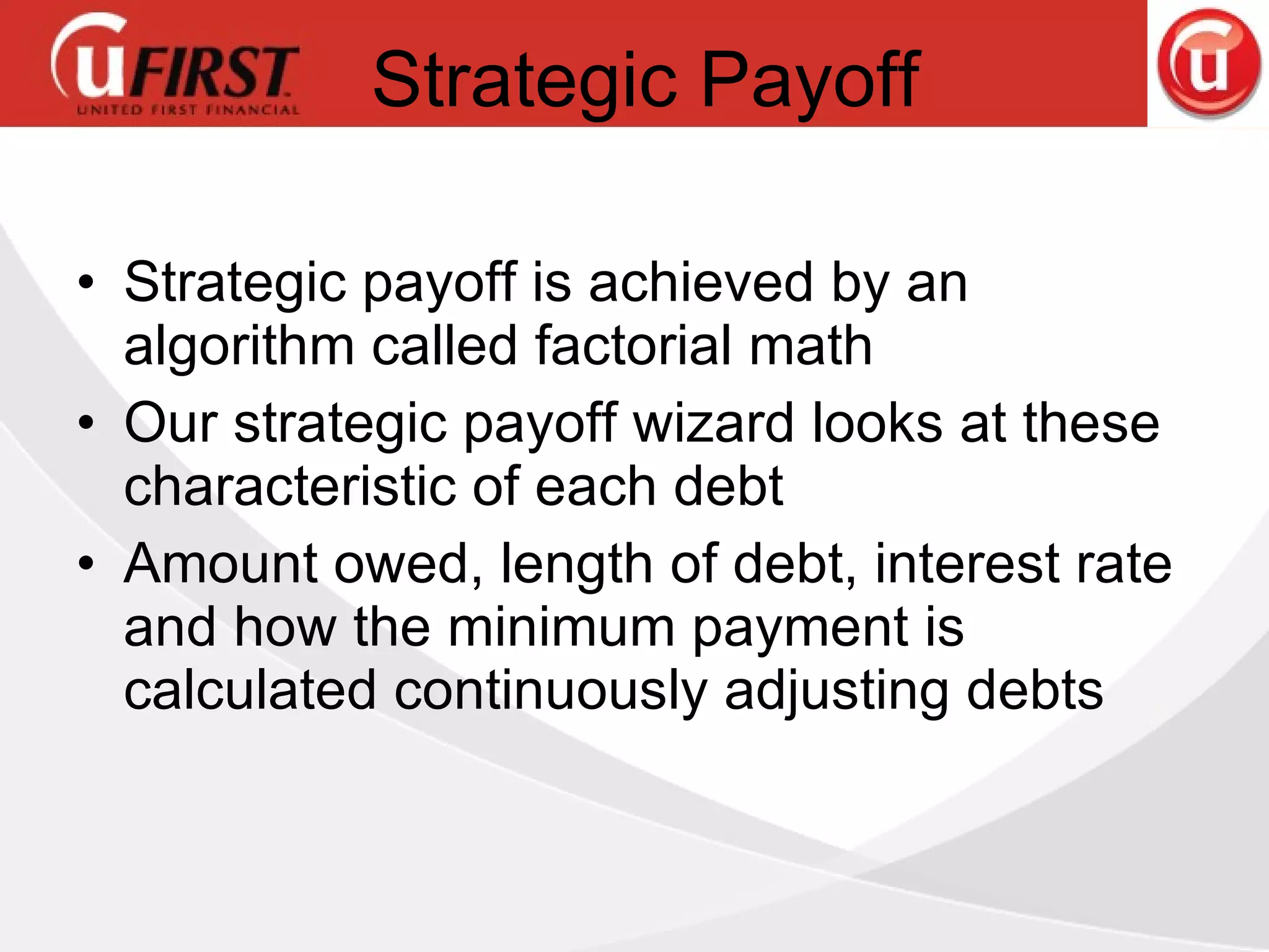 Strategic Payoff Strategic payoff is achieved by an algorithm called factorial math Our strategic payoff wizard looks at these characteristic of each debt Amount owed, length of debt, interest rate and how the minimum payment is calculated continuously adjusting debts 