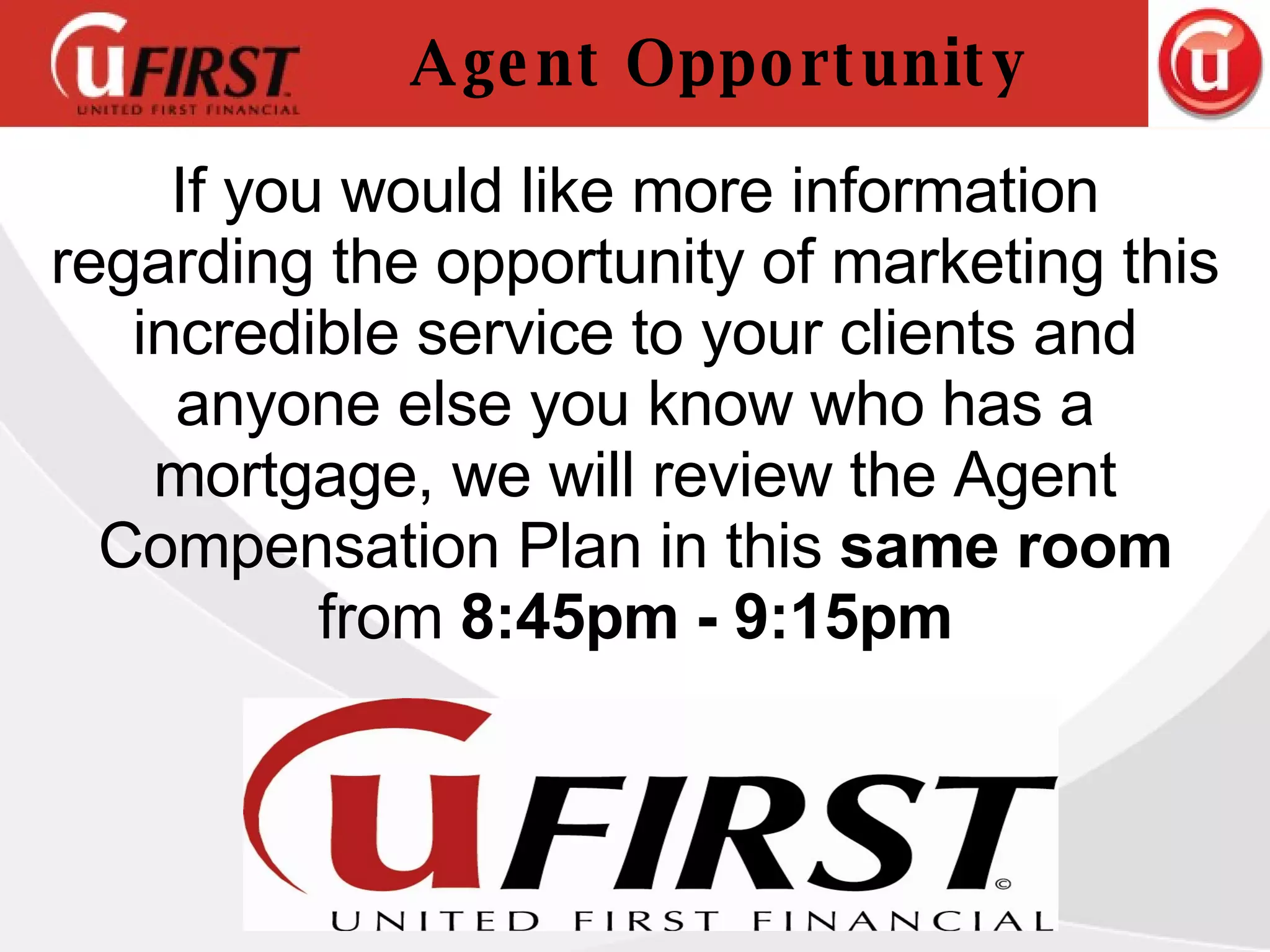 Agent Opportunity If you would like more information regarding the opportunity of marketing this incredible service to your clients and anyone else you know who has a mortgage, we will review the Agent Compensation Plan in this  same room  from  8:45pm - 9:15pm 