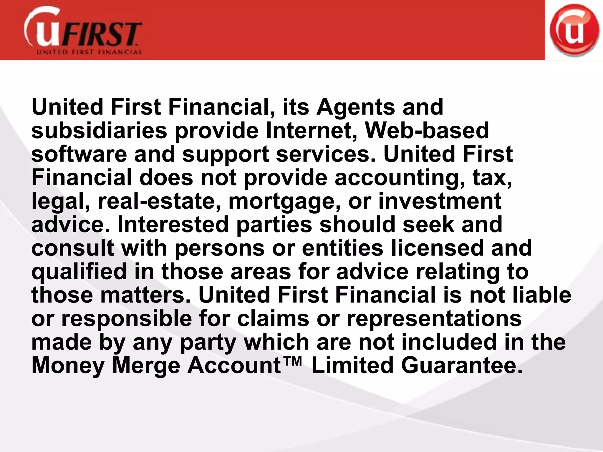 United First Financial, its Agents and subsidiaries provide Internet, Web-based software and support services. United First Financial does not provide accounting, tax, legal, real-estate, mortgage, or investment advice. Interested parties should seek and consult with persons or entities licensed and qualified in those areas for advice relating to those matters. United First Financial is not liable or responsible for claims or representations made by any party which are not included in the Money Merge Account™ Limited Guarantee. 