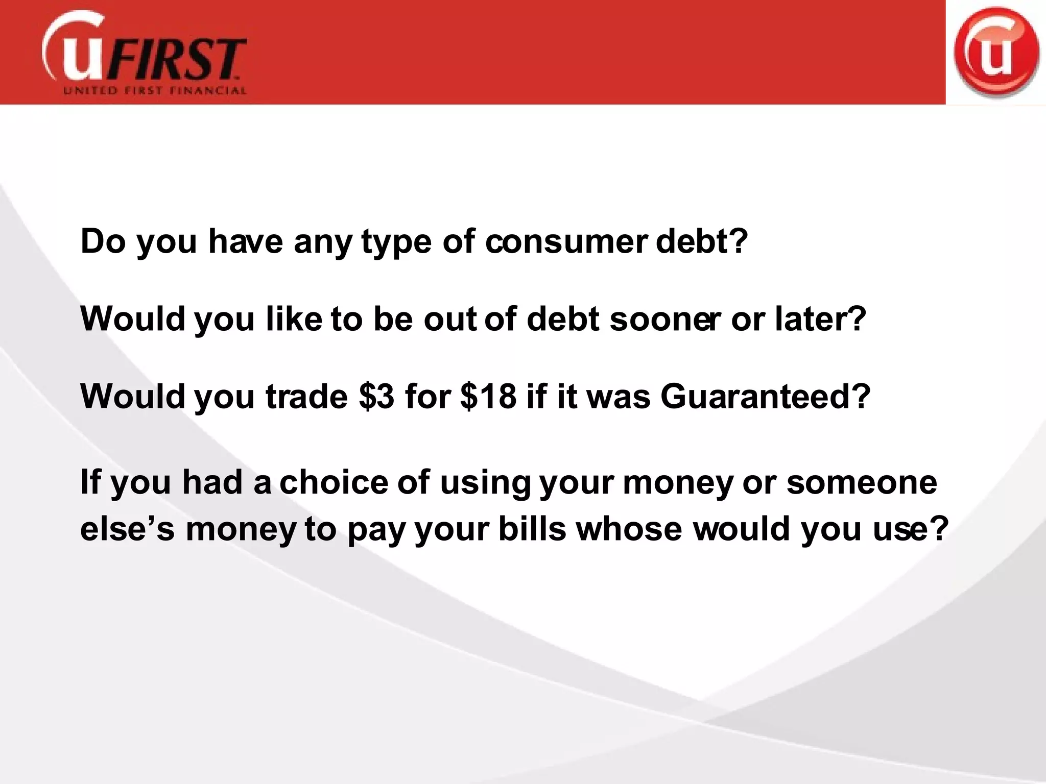 Do you have any type of consumer debt? Would you like to be out of debt sooner or later? Would you trade $3 for $18 if it was Guaranteed? If you had a choice of using your money or someone else’s money to pay your bills whose would you use? 