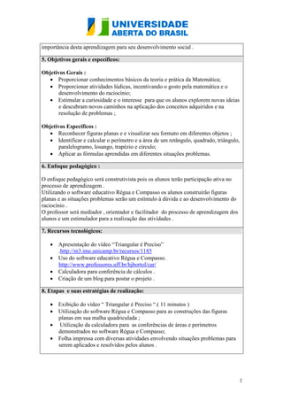 2
importância desta aprendizagem para seu desenvolvimento social .
5. Objetivos gerais e específicos:
Objetivos Gerais :
 Proporcionar conhecimentos básicos da teoria e prática da Matemática;
 Proporcionar atividades lúdicas, incentivando o gosto pela matemática e o
desenvolvimento do raciocínio;
 Estimular a curiosidade e o interesse para que os alunos explorem novas ideias
e descubram novos caminhos na aplicação dos conceitos adquiridos e na
resolução de problemas ;
Objetivos Específicos :
 Reconhecer figuras planas e e visualizar seu formato em diferentes objetos ;
 Identificar e calcular o perímetro e a área de um retângulo, quadrado, triângulo,
paralelogramo, losango, trapézio e círculo;
 Aplicar as fórmulas aprendidas em diferentes situações problemas.
6. Enfoque pedagógico :
O enfoque pedagógico será construtivista pois os alunos terão participação ativa no
processo de aprendizagem .
Utilizando o software educativo Régua e Compasso os alunos construirão figuras
planas e as situações problemas serão um estímulo à dúvida e ao desenvolvimento do
raciocínio .
O professor será mediador , orientador e facilitador do processo de aprendizagem dos
alunos e um estimulador para a realização das atividades .
7. Recursos tecnológicos:
 Apresentação do vídeo “Triangular é Preciso”
.http://m3.ime.unicamp.br/recursos/1185
 Uso do software educativo Régua e Compasso.
http://www.professores.uff.br/hjbortol/car/
 Calculadora para conferência de cálculos .
 Criação de um blog para postar o projeto .
8. Etapas e suas estratégias de realização:
 Exibição do vídeo “ Triangular é Preciso “.( 11 minutos )
 Utilização do software Régua e Compasso para as construções das figuras
planas em sua malha quadriculada ;
 Utilização da calculadora para as conferências de áreas e perímetros
demonstrados no software Régua e Compasso;
 Folha impressa com diversas atividades envolvendo situações problemas para
serem aplicados e resolvidos pelos alunos .
 