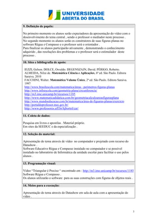 3
9. Definição de papéis:
No primeiro momento os alunos serão expectadores da apresentação do vídeo com o
desenvolvimento do tema central , sendo o professor o mediador neste processo .
No segundo momento os alunos serão os construtores de suas figuras planas no
software Régua e Compasso e o professor será o orientador .
Para finalizar os alunos participarão ativamente , demonstrando o conhecimento
adquirido , das resoluções dos problemas e o professor será o estimulador deste
processo .
10. Sites e bibliografia de apoio:
IEZZI, Gelson. DOLCE, Osvaldo. DEGENSZAJN, David. PÉRIGO, Roberto.
ALMEIDA, Nilze de. Matemática Ciência e Aplicações, 6ª ed. São Paulo. Editora
Saraiva. 2010
FACCHINI, Walter. Matemática Volume Único, 2ª ed. São Paulo. Editora Saraiva.
1997
http://www.brasilescola.com/matematica/áreas –perimetros-figuras-planas
http://www.infoescola.com/geometria-plana/circunferencia/
http://m3.ime.unicamp.br/recursos/1185
http://www.matematicadidatica.com.br/geometriacalculoareasfigurasplana
http://www.mundoeducacao.com.br/matematica/área-de-figuaras-planas/exercicio
http://portaldoprofessor.mec.gov.br/
http://www.professores.uff.br/hjbortol/car/
11. Coleta de dados:
Pesquisa em livros e apostilas . Material próprio.
Em sites da SEEDUC e da especialização .
12. Seleção do material:
Apresentação do tema através de vídeo no computador e projetado com recurso do
Datashow .
Software Educativo Régua e Compasso instalado no computador e se possível
instalado no laboratório de Informática da unidade escolar para facilitar o uso pelos
alunos .
13. Programação visual:
Vídeo “Triangular é Preciso “ encontrado em : http://m3.ime.unicamp.br/recursos/1185
Software Régua e Compasso .
Os alunos utilizarão o software para as suas construções com figuras de objetos reais .
14. Meios para a execução:
Apresentação do tema através do Datashow em sala de aula com a apresentação do
vídeo .
 