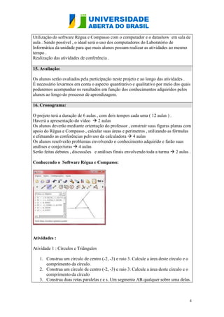 4
Utilização do software Régua e Compasso com o computador e o datashow em sala de
aula . Sendo possível , o ideal será o uso dos computadores do Laboratório de
Informática da unidade para que mais alunos possam realizar as atividades ao mesmo
tempo .
Realização das atividades de conferência .
15. Avaliação:
Os alunos serão avaliados pela participação neste projeto e ao longo das atividades .
É necessário levarmos em conta o aspecto quantitativo e qualitativo por meio dos quais
poderemos acompanhar os resultados em função dos conhecimentos adquiridos pelos
alunos ao longo do processo de aprendizagem.
16. Cronograma:
O projeto terá a duração de 6 aulas , com dois tempos cada uma ( 12 aulas ) .
Haverá a apresentação do vídeo  2 aulas
Os alunos deverão mediante orientação do professor , construir suas figuras planas com
apoio do Régua e Compasso , calcular suas áreas e perímetros , utilizando as fórmulas
e efetuando as conferências pelo uso da calculadora  4 aulas
Os alunos resolverão problemas envolvendo o conhecimento adquirido e farão suas
análises e conjecturas  4 aulas
Serão feitas debates , discussões e análises finais envolvendo toda a turma  2 aulas .
Conhecendo o Software Régua e Compasso:
Atividades :
Atividade 1 : Círculos e Triângulos
1. Construa um círculo de centro (-2, -3) e raio 3. Calcule a área deste círculo e o
comprimento da círculo.
2. Construa um círculo de centro (-2, -3) e raio 3. Calcule a área deste círculo e o
comprimento da círculo
3. Construa duas retas paralelas r e s. Um segmento AB qualquer sobre uma delas.
 