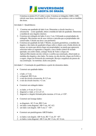 5
Construa os pontos D e E sobre a outra. Construa os triângulos ABD e ABE,
calcule suas áreas, movimente D e E e descreva o que acontece com as medidas
das áreas.
Atividade 2 : Quadriláteros
1. Construa um quadrado de lado 4 cm. Determine a círculo inscrita e a
circunscrita a este quadrado, altere a medida do lado do quadrado. Determine
a medida de seus ângulos internos.
2. Construa um retângulo de lados 4 cm e 3 cm. Utilizando as propriedades do
retângulo. Movimente um de seus vértices e perceba que as propriedades são
conservadas. Calcule sua área e seu perímetro.
3. Construa um quadrado de lado 3 Mostre, na janela geométrica, a medida dos
ângulos e dos lados do quadrado (clique sobre o objeto com o botão direito do
mouse; no menu que abrirá clique em propriedades; na janela que aparecerá,
selecione todos os segmentos e ângulos, com o botão control do teclado
apertado; em exibir rótulo, coloque Nome & Valor e clique em
Aplicar).Movimente um dos vértices e confira sua construção, observando as
medidas dos ângulos e dos lados. No menu, no alto da tela, clique em Exibir e,
a seguir, clique em Protocolo de construção. Reveja a sequência de passos de
sua construção. Ao terminar, feche essa janela.
Atividade 3 : Construção de quadriláteros a partir de elementos dados.
 Construir um quadrado dados:
1. o lado. a=3 cm.
2. a diagonal. BD=4 cm.
3. o raio da círculo circunscrita. R=2,5 cm.
4. o raio da círculo inscrita. r=2 cm.
 Construir um retângulo dados:
1. os lados. a=4 cm, b=2,5 cm.
2. diagonal e o lado. a=2,5, d=3,5.
3. diagonal e o ângulo formado pelas mesmas. d=4 cm, a=120°.
 Construir um losango dados:
1. as diagonais. AC=5 cm, BD=3 cm.
2. um lado e uma diagonal. AB=3 cm, AC=4,5.
3. um lado e um ângulo. AB=3 cm, Cˆ =45°.
 Construir um paralelogramo ABCD dados:
1. os lados e um ângulo. AB=4 cm, BC=7 cm, Bˆ =45°.
2. os lados e uma diagonal. AB=5 cm, BC=3 cm, AC=4 cm.
 