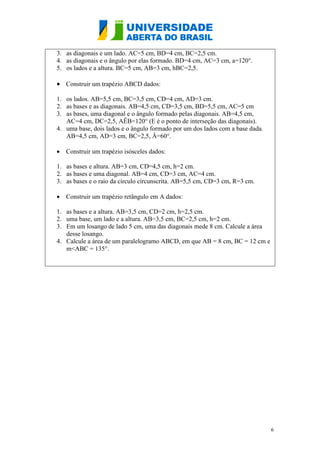 6
3. as diagonais e um lado. AC=5 cm, BD=4 cm, BC=2,5 cm.
4. as diagonais e o ângulo por elas formado. BD=4 cm, AC=3 cm, a=120°.
5. os lados e a altura. BC=5 cm, AB=3 cm, hBC=2,5.
 Construir um trapézio ABCD dados:
1. os lados. AB=5,5 cm, BC=3,5 cm, CD=4 cm, AD=3 cm.
2. as bases e as diagonais. AB=4,5 cm, CD=3,5 cm, BD=5,5 cm, AC=5 cm
3. as bases, uma diagonal e o ângulo formado pelas diagonais. AB=4,5 cm,
AC=4 cm, DC=2,5, AÊB=120° (E é o ponto de interseção das diagonais).
4. uma base, dois lados e o ângulo formado por um dos lados com a base dada.
AB=4,5 cm, AD=3 cm, BC=2,5, Â=60°.
 Construir um trapézio isósceles dados:
1. as bases e altura. AB=3 cm, CD=4,5 cm, h=2 cm.
2. as bases e uma diagonal. AB=4 cm, CD=3 cm, AC=4 cm.
3. as bases e o raio da círculo circunscrita. AB=5,5 cm, CD=3 cm, R=3 cm.
 Construir um trapézio retângulo em A dados:
1. as bases e a altura. AB=3,5 cm, CD=2 cm, h=2,5 cm.
2. uma base, um lado e a altura. AB=3,5 cm, BC=2,5 cm, h=2 cm.
3. Em um losango de lado 5 cm, uma das diagonais mede 8 cm. Calcule a área
desse losango.
4. Calcule a área de um paralelogramo ABCD, em que AB = 8 cm, BC = 12 cm e
m<ABC = 135°.
 