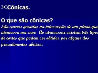 Cônicas. O que são cônicas? São curvas geradas na intersecção de um plano que atravessa um cone.  Ao atravessar existem três tipos de cortes que podem ser obtidos por alguns dos procedimentos abaixo .   