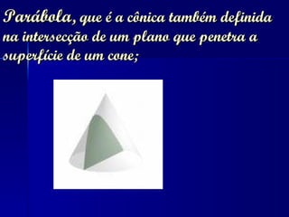 Parábola ,   que é a cônica também definida na intersecção de um plano que penetra a superfície de um cone;  