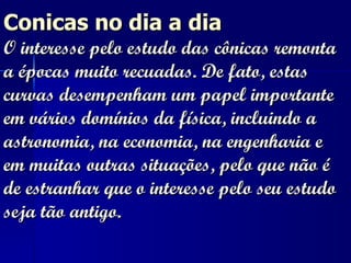 Conicas no dia a dia O interesse pelo estudo das cônicas remonta a épocas muito recuadas. De fato, estas curvas desempenham um papel importante em vários domínios da física, incluindo a astronomia, na economia, na engenharia e em muitas outras situações, pelo que não é de estranhar que o interesse pelo seu estudo seja tão antigo.   