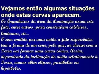 Vejamos então algumas situações onde estas curvas aparecem.    Os Engenheiros da área da iluminação usam este fato, entre outros, para construírem caldeiros, lanternas, etc...   O som emitido por uma avião a jato supersônico tem a forma de um cone, pelo que, ao chocar com a Terra vai formar uma curva cónica. Assim, dependendo da inclinação do avião relativamente à Terra, vamos obter elipses, parábolas ou hipérboles.  