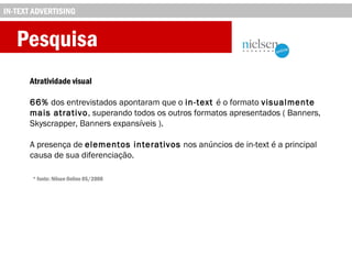 Pesquisa
Atratividade visual
66% dos entrevistados apontaram que o in-text é o formato visualmente
mais atrativo, superando todos os outros formatos apresentados ( Banners,
Skyscrapper, Banners expansíveis ).
A presença de elementos interativos nos anúncios de in-text é a principal
causa de sua diferenciação.
IN-TEXT ADVERTISING
* fonte: Nilsen Online 05/2008
 