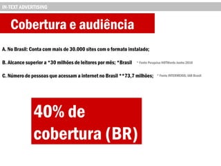 Cobertura e audiência
A. No Brasil: Conta com mais de 30.000 sites com o formato instalado;
B. Alcance superior a *30 milhões de leitores por mês; *Brasil
C. Número de pessoas que acessam a internet no Brasil **73,7 milhões;
IN-TEXT ADVERTISING
40% de
cobertura (BR)
* Fonte Pesquisa HOTWords Junho 2010
* Fonte INTERMEIOS; IAB Brasil
 