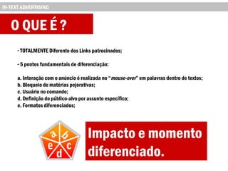 O QUE É ?
- TOTALMENTE Diferente dos Links patrocinados;
- 5 pontos fundamentais de diferenciação:
a. Interação com o anúncio é realizada no “mouse-over” em palavras dentro de textos;
b. Bloqueio de matérias pejorativas;
c. Usuário no comando;
d. Definição do público-alvo por assunto específico;
e. Formatos diferenciados;
IN-TEXT ADVERTISING
Impacto e momento
diferenciado.
 