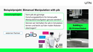 Beispielprojekt: Bimanual Manipulation with pib
17
Kann pib als günstige
Forschungsplattform für bimanuelle
Manipulationsaufgaben genutzt werden?
Forschungsfragen
Können wir Verhalten für pib in Simulation
lernen und leicht auf den realen Roboter
übertragen?
externer Partner
 
