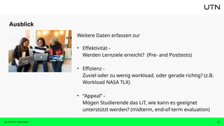 Ausblick
Isa Jahnke & Tanja Kaiser 23
Weitere Daten erfassen zur
• Effektivität -
Werden Lernziele erreicht? (Pre- and Posttests)
• Effizienz -
Zuviel oder zu wenig workload, oder gerade richtig? (z.B.
Workload NASA TLX)
• “Appeal” -
Mögen Studierende das LiT, wie kann es geeignet
unterstützt werden? (midterm, end-of-term evaluation)
 