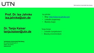 Technische Universität Nürnberg
Dr.-Luise-Herzberg-Str. 4
90461 Nürnberg
www.utn.de
Dr. Tanja Kaiser
tanja.kaiser@utn.de
Isa Jahnke
• Blog: http://www.isa-jahnke.com
• LinkedIn (isajahnke)
• Bluesky (isaja)
Prof. Dr. Isa Jahnke
isa.jahnke@utn.de
Tanja Kaiser
• LinkedIn (tanjakkaiser)
• Bluesky (msminirobot)
 