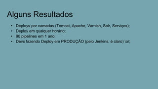 Alguns Resultados
• Deploys por camadas (Tomcat, Apache, Varnish, Solr, Serviços);
• Deploy em qualquer horário;
• 90 pipelines em 1 ano;
• Devs fazendo Deploy em PRODUÇÃO (pelo Jenkins, é claro) o/;
 