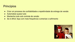Princípios
● Criar um processo de confiabilidade e repetitividade de entrega de versão
● Automatize quase tudo
● Mantenha tudo sob controle de versão
● Se é difícil, faça com mais frequência e amenize o sofrimento
 