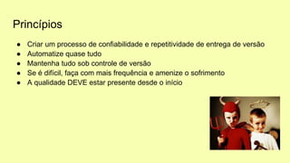 Princípios
● Criar um processo de confiabilidade e repetitividade de entrega de versão
● Automatize quase tudo
● Mantenha tudo sob controle de versão
● Se é difícil, faça com mais frequência e amenize o sofrimento
● A qualidade DEVE estar presente desde o início
 
