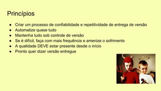 Princípios
● Criar um processo de confiabilidade e repetitividade de entrega de versão
● Automatize quase tudo
● Mantenha tudo sob controle de versão
● Se é difícil, faça com mais frequência e amenize o sofrimento
● A qualidade DEVE estar presente desde o início
● Pronto quer dizer versão entregue
 