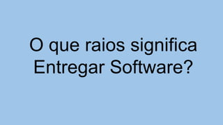 O que raios significa
Entregar Software?
 