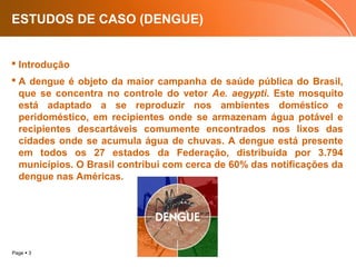 Page  3
ESTUDOS DE CASO (DENGUE)
 Introdução
 A dengue é objeto da maior campanha de saúde pública do Brasil,
que se concentra no controle do vetor Ae. aegypti. Este mosquito
está adaptado a se reproduzir nos ambientes doméstico e
peridoméstico, em recipientes onde se armazenam água potável e
recipientes descartáveis comumente encontrados nos lixos das
cidades onde se acumula água de chuvas. A dengue está presente
em todos os 27 estados da Federação, distribuída por 3.794
municípios. O Brasil contribui com cerca de 60% das notificações da
dengue nas Américas.
 