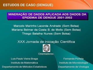 Page  33
ESTUDOS DE CASO (DENGUE)
 Ajustar um modelo preditivo para o diagnóstico de dengue;
 Usar o modelo ajustado para diagnosticar novos casos a partir
somente dos dados clínicos;
 Reduzir os custos com exame de sangue para diagnóstico
positivo ou negativo de dengue.
Exemplo de um Modelo Preditivo*
Marcelo Marinho Lacerda Andrade, Mariana Belmar da Costa
B. de Mello, Thiago Batalha Nunes
* Apresentado na XXX Jornada Iniciacão Científica da UFRJ
OBJETIVOS
 