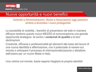 Nuove opportunità e nuovi benefici:
Aziende e Amministrazioni, Musei e Associazioni oggi possono
ambire a diventare i nuovi protagonisti
Le possibilità di visibilità, i benefici di presentarsi nel web in maniera
efficace rendono questo nuovo MEZZO di comunicazione una grande
opportunità strategica. Al centro i contenuti di qualità e le loro
declinazioni.
Creatività, efficacia e professionalità gli elementi alla base del lavoro di
una nuova identitità e affermazione, con il potenziale di essere sul
mondo e anticipare il processo di internazionalizzazione o attrattore
dall’estero per un nuovo Made in Italy.
Una vetrina sul mondo, basta sapersi ritagliare la propria identità!
 