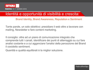 Identità e opportunità di visibilità e crescita:
Brand Identity, Brand Awareness, Reputation e Sentiment
Tante parole, un solo obiettivo: presidiare il web oltre a lavorare con
mailing, Newsletter e fare content marketing.
Il consiglio: oltre ad un piano di comunicazione integrato che
comprende tutti i canali, identificare dei punti di atterraggio su cui fare
analisi costante e a cui agganciare l’analisi della percezione del Brand
il cosidetto sentiment.
Quantità e qualità equilibrati è la miglior soluzione.
 