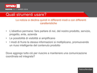 Quali strumenti usare?
La notizia si declina quindi in differenti modi e con differenti
caratteristiche
• L’obiettivo permane: fare parlare di noi, del nostro prodotto, servizio,
progetto, ente, azienda
• Le possibilità di visibilità si amplificano
• I modi di fruire la stessa informazioni si moltiplicano, promuovendo
un riuso intelligente del contenuto prodotto
Dove aggrego tutto ciò per riuscire a mantenere una comunicazione
coordinata ed integrata?
 