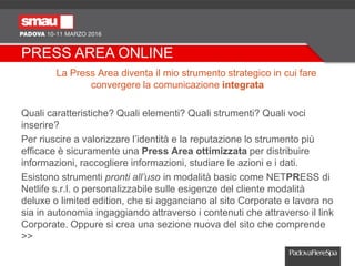 PRESS AREA ONLINE
La Press Area diventa il mio strumento strategico in cui fare
convergere la comunicazione integrata
Quali caratteristiche? Quali elementi? Quali strumenti? Quali voci
inserire?
Per riuscire a valorizzare l’identità e la reputazione lo strumento più
efficace è sicuramente una Press Area ottimizzata per distribuire
informazioni, raccogliere informazioni, studiare le azioni e i dati.
Esistono strumenti pronti all’uso in modalità basic come NETPRESS di
Netlife s.r.l. o personalizzabile sulle esigenze del cliente modalità
deluxe o limited edition, che si agganciano al sito Corporate e lavora no
sia in autonomia ingaggiando attraverso i contenuti che attraverso il link
Corporate. Oppure si crea una sezione nuova del sito che comprende
>>
 