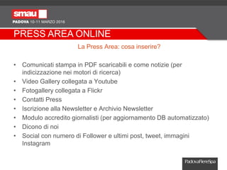 PRESS AREA ONLINE
La Press Area: cosa inserire?
• Comunicati stampa in PDF scaricabili e come notizie (per
indicizzazione nei motori di ricerca)
• Video Gallery collegata a Youtube
• Fotogallery collegata a Flickr
• Contatti Press
• Iscrizione alla Newsletter e Archivio Newsletter
• Modulo accredito giornalisti (per aggiornamento DB automatizzato)
• Dicono di noi
• Social con numero di Follower e ultimi post, tweet, immagini
Instagram
 