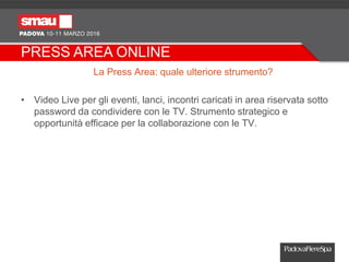 PRESS AREA ONLINE
La Press Area: quale ulteriore strumento?
• Video Live per gli eventi, lanci, incontri caricati in area riservata sotto
password da condividere con le TV. Strumento strategico e
opportunità efficace per la collaborazione con le TV.
 
