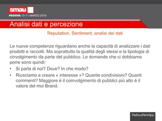 Analisi dati e percezione
Reputation, Sentiment, analisi dei dati
Le nuove competenze riguardano anche la capacità di analizzare i dati
prodotti e raccolti. Ma soprattutto la qualità degli stessi e la tipologia di
cinvolgimento da parte del pubblico. Le domande che ci dobbiamo
porre sono quindi:
• Si parla di noi? Dove? In che modo?
• Riusciamo a creare « interesse »? Quante condivisioni? Quanti
commenti? Maggiore è il coinvolgimento di pubblici più alto è il
valore del moi Brand.
 