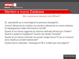 Mention e nuovo Database
Ma i social sono davvero così efficaci?
Sì, soprattutto se si coinvolgono le persone strategiche.
Come? Attraverso le mention sui social e attraverso un nuovo sistema
di catalogazione delle informazioni nel DB.
Quanti di voi hanno aggiunto la colonna dedicata all’account Twitter?
Quanti a quello di Instagram? Quanti nel canale Youtube?
Quanti di voi hanno ricercato nei social i target focus? E da un account
sono risaliti ai contatti tradizionali?
Quanti hanno utilizzato i message di FB o Twitter per coinvolgere?
 