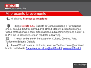 Mi presento brevemente
Mi chiamo Francesca Anzalone
dirigo Netlife s.r.l. Società di Comunicazione e Formazione
che si occupa di Uffici stampa, PR, Brand Identity, prodotti editoriali,
Video professionali e corsi di formazione sulla comunicazione a 360° e
le PR, sia in presenza, che in modalità e-learning.
i nostri ambiti sono: Innovazione, Cultura, Cinema, Arte,
Turismo e Editoria Digitale
il mio CV lo trovate su Linkedin, sono su Twitter come @netlifesrl,
la mia mail diretta francesca.anzalone@netlifesrl.it, www.netlifesrl.it
 
