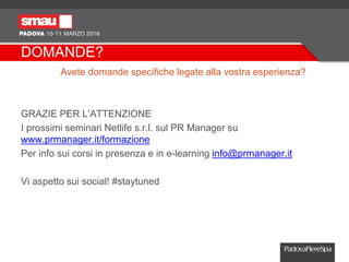 DOMANDE?
Avete domande specifiche legate alla vostra esperienza?
GRAZIE PER L’ATTENZIONE
I prossimi seminari Netlife s.r.l. sul PR Manager su
www.prmanager.it/formazione
Per info sui corsi in presenza e in e-learning info@prmanager.it
Vi aspetto sui social! #staytuned
 